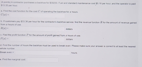 A contractor purchases a backhoe for $39200. Fuel and standard mainterance cost $5.16 per hour, and the operater is paid
$13.35 per hour
a. Find the cost function for the cost C of operating the backhoe for x hours.
C(x)=
b. If customers pay $33.36 per hour for the contractor's backhoe service, find the revenue function R for the amount of revenue gained 
from æ hours of use
R(x)= dollars
c. Fied the profit function P for the amount of pront gained from i hours of use
P(x)= (-3,4) dollars
d. Find the number of hours the backhoe must be used to break even. Please make sure your answer is correct to at least the nearest 
whole number. 
Break even =□ hours
e. Find the marginal cost □