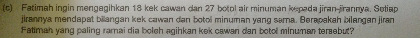 Fatimah ingin mengagihkan 18 kek cawan dan 27 botol air minuman kepada jiran-jirannya. Setiap 
jirannya mendapat bilangan kek cawan dan botol minuman yang sama. Berapakah bilangan jiran 
Fatimah yang paling ramai dia boleh agihkan kek cawan dan botol minuman tersebut?