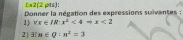 Ex2(2 pts): 
Donner la négation des expressions suivantes : 
1) forall x∈ IR:x^2<4Rightarrow x<2</tex> 
2) 3! n∈ Q:n^2=3