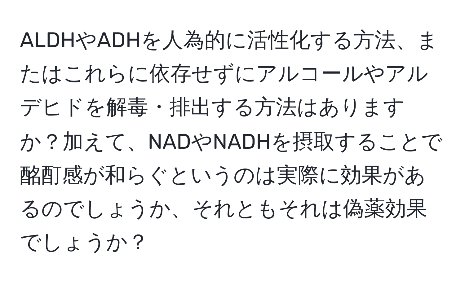 ALDHやADHを人為的に活性化する方法、またはこれらに依存せずにアルコールやアルデヒドを解毒・排出する方法はありますか？加えて、NADやNADHを摂取することで酩酊感が和らぐというのは実際に効果があるのでしょうか、それともそれは偽薬効果でしょうか？