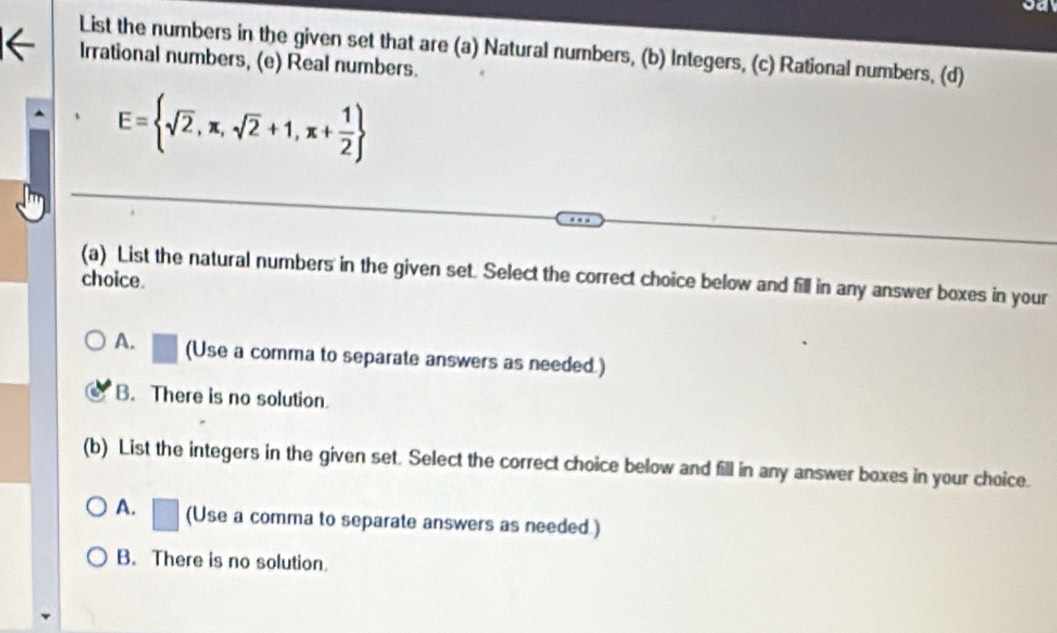 List the numbers in the given set that are (a) Natural numbers, (b) Integers, (c) Rational numbers, (d)
Irrational numbers, (e) Real numbers.
E= sqrt(2),π ,sqrt(2)+1,π + 1/2 
choice. (a) List the natural numbers in the given set. Select the correct choice below and fill in any answer boxes in your
A. (Use a comma to separate answers as needed.)
B. There is no solution.
(b) List the integers in the given set. Select the correct choice below and fill in any answer boxes in your choice.
A. (Use a comma to separate answers as needed )
B. There is no solution.