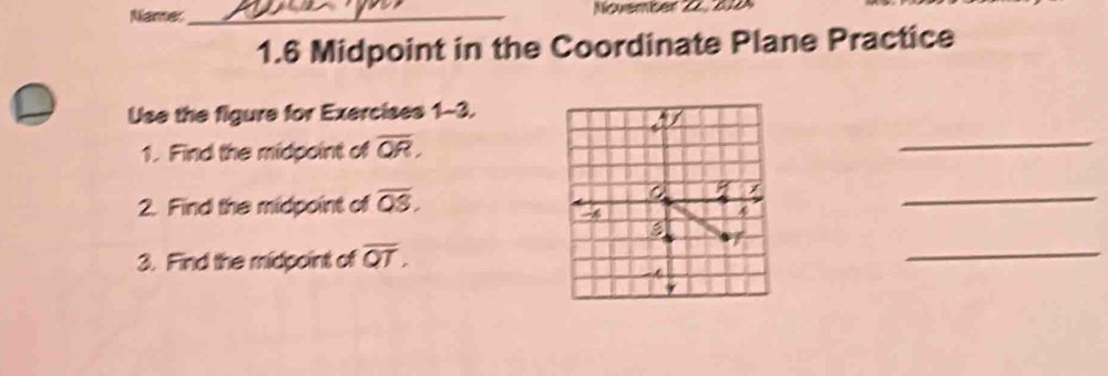 Namer_ Nuember 22. 212 
1.6 Midpoint in the Coordinate Plane Practice 
Use the figure for Exercises 1-3. 
_ 
1. Find the midpoint of overline QR, 
2. Find the midpoint of overline QS. 
_ 
3. Find the midpoint of overline QT, 
_