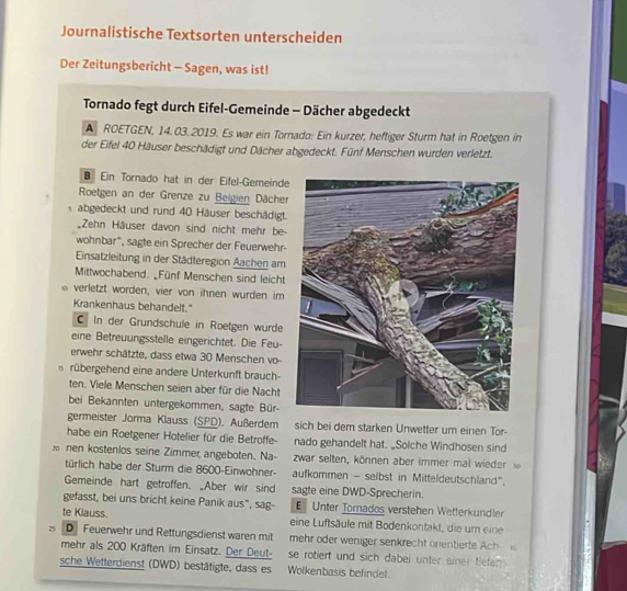 Journalistische Textsorten unterscheiden
Der Zeitungsbericht - Sagen, was ist!
Tornado fegt durch Eifel-Gemeinde - Dächer abgedeckt
A ROETGEN, 14. 03.2019. Es war ein Tornado: Ein kurzer, heftiger Sturm hat in Roetgen in
der Eifel 40 Häuser beschädigt und Dächer abgedeckt. Fünf Menschen wurden verletzt.
Ein Törnado hat in der Eifel-Gemeinde
Roetgen an der Grenze zu Beigien Dächer
s abgedeckt und rund 40 Häuser beschädigt.
Zehn Häuser davon sind nicht mehr be-
wohnbar", sagte ein Sprecher der Feuerwehr-
Einsatzleitung in der Städteregion Aachen am
Mittwochabend. _Fünf Menschen sind leicht
verletzt worden, vier von ihnen wurden im
Krankenhaus behandelt."
C In der Grundschule in Roetgen wurde
eine Betreuungsstelle eingerichtet. Die Feu-
erwehr schätzte, dass etwa 30 Menschen vo-
σ rübergehend eine andere Unterkunft brauch-
ten. Viele Menschen seien aber für die Nacht
bei Bekannten untergekommen, sagte Bür-
germeister Jorma Klauss (SPD). Außerdem sich bei dem starken Unwetter um einen Tor-
habe ein Roetgener Hotelier für die Betroffe- nado gehandelt hat. „Solche Windhosen sind
nen kostenlos seine Zimmer angeboten. Na- zwar selten, können aber immer mal wieder  
türlich habe der Sturm die 8600-Einwohner- aufkommen - selbst in Mitteldeutschland",
Gemeinde hart getroffen. Aber wir sind sagte eine DWD-Sprecherin.
gefasst, bei uns bricht keine Panik aus", sag- E Unter Tornados verstehen Wetterkundler
te Klauss. eine Luftsäule mit Bodenkontakt, die um eine
25 D Feuerwehr und Rettungsdienst waren mit  mehr oder weniger senkrecht orentierte Ach 
mehr als 200 Kräften im Einsatz. Der Deut- se rotiert und sich dabei unter einer tiefen .
sche Wetterdienst (DWD) bestätigte, dass es Wolkenbasis befindel.