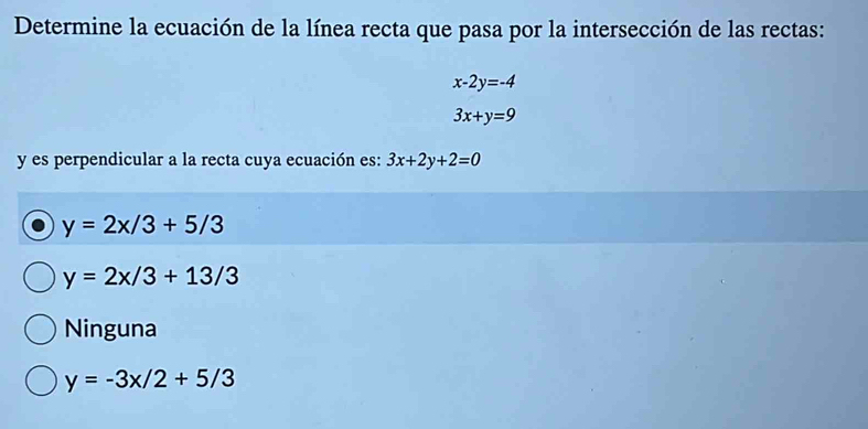 Determine la ecuación de la línea recta que pasa por la intersección de las rectas:
x-2y=-4
3x+y=9
y es perpendicular a la recta cuya ecuación es: 3x+2y+2=0
y=2x/3+5/3
y=2x/3+13/3
Ninguna
y=-3x/2+5/3