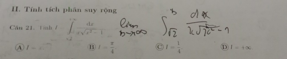 Tính tích phân suy rộng
Cầu 21. Tính / ∈tlimits _(-2)^(+∈fty) dx/xsqrt(x^2-1) 
A I=x.
B I= π /4 .
C I= 1/4 .
D I=+∈fty.