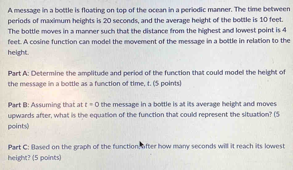 A message in a bottle is floating on top of the ocean in a periodic manner. The time between 
periods of maximum heights is 20 seconds, and the average height of the bottle is 10 feet. 
The bottle moves in a manner such that the distance from the highest and lowest point is 4
feet. A cosine function can model the movement of the message in a bottle in relation to the 
height. 
Part A: Determine the amplitude and period of the function that could model the height of 
the message in a bottle as a function of time, t. (5 points) 
Part B: Assuming that at t=0 the message in a bottle is at its average height and moves 
upwards after, what is the equation of the function that could represent the situation? (5 
points) 
Part C: Based on the graph of the function, after how many seconds will it reach its lowest 
height? (5 points)