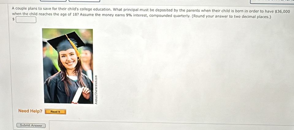 A couple plans to save for their child's college education. What principal must be deposited by the parents when their child is born in order to have $36,000
when the child reaches the age of 18? Assume the money earns 9% interest, compounded quarterly. (Round your answer to two decimal places.)
$
Need Help? Read It 
Submit Answer