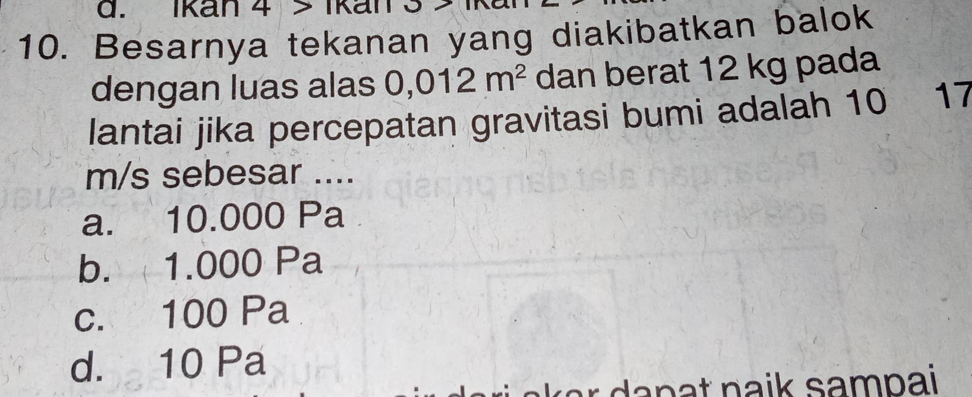 Ikan 4 > Ikan
10. Besarnya tekanan yang diakibatkan balok
dengan luas alas 0,012m^2 dan berat 12 kg pada
lantai jika percepatan gravitasi bumi adalah 10 17
m/s sebesar ....
a. 10.000 Pa
b. 1.000 Pa
c. 100 Pa
d. 10 Pa