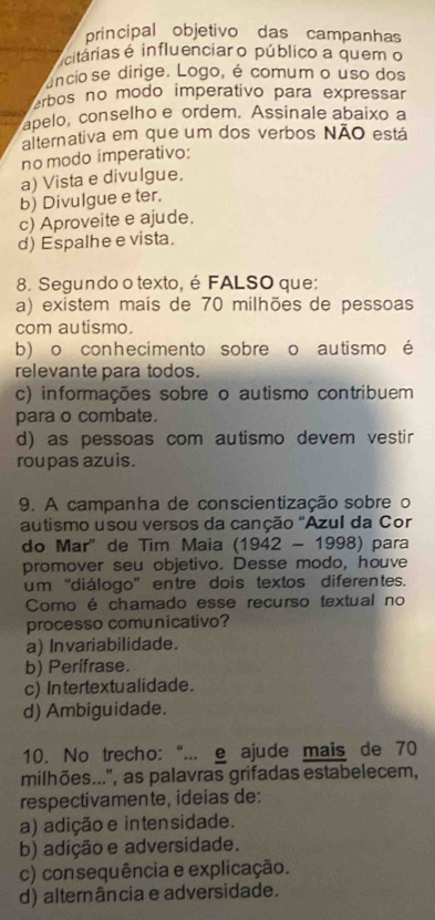 principal objetivo das campanhas
citárias é influenciar o público a quem o
ancio se dirige. Logo, é comum o uso dos
erbos no modo imperativo para expressar 
apelo, conselho e ordem. Assinale abaixo a
alternativa em que um dos verbos NÃO está
no modo imperativo:
a) Vista e divulgue.
b) Divulgue e ter.
c) Aproveite e ajude.
d) Espalhe e vista.
8. Segundo o texto, é FALSO que:
a) existem mais de 70 milhões de pessoas
com autismo.
b) o conhecimento sobre o autismo é
relevante para todos.
c) informações sobre o autismo contribuem
para o combate.
d) as pessoas com autismo devem vestir
roupas azuis.
9. A campanha de conscientização sobre o
autismo usou versos da canção "Azul da Cor
do Mar" de Tim Maia (1942-1998) para
promover seu objetivo. Desse modo, houve
um “diálogo” entre dois textos diferentes.
Como é chamado esse recurso textual no
processo comunicativo?
a) Invariabilidade.
b) Perífrase.
c) In tertextualidade.
d) Ambiguidade.
10. No trecho: “... e ajude mais de 70
milhões...', as palavras grifadas estabelecem,
respectivamente, ideias de:
a) adição e intensidade.
b) adição e adversidade.
c) consequência e explicação.
d) alternância e adversidade.