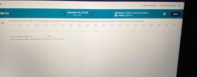 Lisette Sanchez 12/08/24 10:17 PM 
HW 3.3 Question 15, 3.3.29 HW Score: 76.85%, 13.83 of 18 points Save 
Part 1 of 2 Points: 0.83 of 1 
The following are the ratings of men by women in an experiment involving speed dating. Use the given data to construct a boxplot and identify the 5 -number summary.
1.0 1.5 2.0 2.5 2.5 2.5 3.5 3.5 3.5 3.5 35 4.5 4.5 5.0 5.0 5.0 5.5 6.5 6.5 7.0
The 5 -number summary is □ ,□ ,□ ,□ , and □. 
(Use ascending order. Type integers or decimals. Do not round.)