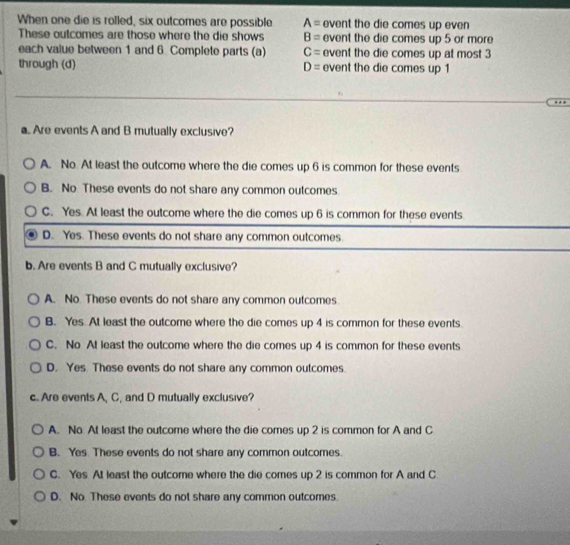 When one die is rolled, six outcomes are possible A= event the die comes up even
These outcomes are those where the die shows B= event the die comes up 5 or more
each value between 1 and 6 Complete parts (a) C= event the die comes up at most 3
through (d) D= event the die comes up 1
a.. Are events A and B mutually exclusive?
A. No. At least the outcome where the die comes up 6 is common for these events
B. No These events do not share any common outcomes
C. Yes. At least the outcome where the die comes up 6 is common for these events
D. Yes. These events do not share any common outcomes
b. Are events B and C mutually exclusive?
A. No. These events do not share any common outcomes
B. Yes At least the outcome where the die comes up 4 is common for these events
C. No At least the outcome where the die comes up 4 is common for these events
D. Yes. These events do not share any common outcomes
c. Are events A, C, and D mutually exclusive?
A. No At least the outcome where the die comes up 2 is common for A and C
B. Yes These events do not share any common outcomes.
C. Yes At least the outcome where the die comes up 2 is common for A and C
D. No. These events do not share any common outcomes.