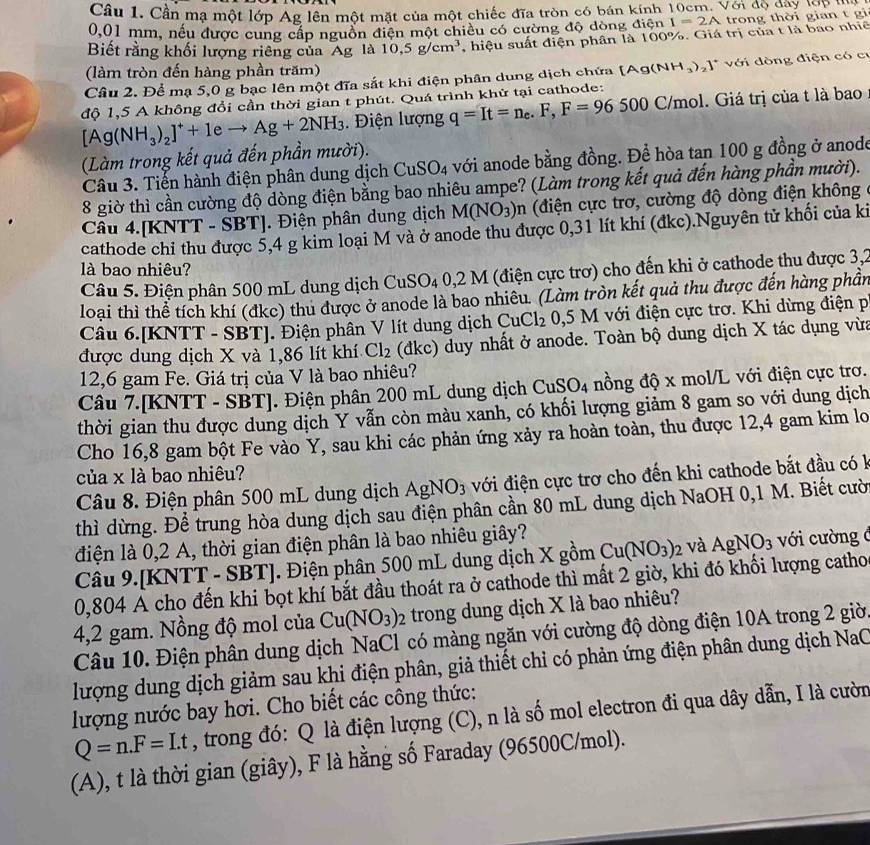 Cần mạ một lớp Ag lên một mặt của một chiếc đĩa tròn có bán kính 10cm. Với độ dây lợP '''a
0,01 mm, nếu được cung cấp nguồn điện một chiều có cường độ dòng điện I=2A trong thời gian t gi
Biết rằng khối lượng riêng của Ág là 10,5g/cm^3 , hiệu suất điện phân là 100%. Giá trị của t là bao nhiê
(làm tròn đến hàng phần trăm)
Câu 2. Để mạ 5,0 g bạc lên một đĩa sắt khi điện phân dung dịch chứa  1 [Ag(NH_3)_2]^+ *  với dòng điện có cư
độ 1,5 A không đổi cần thời gian t phút. Quá trình khử tại cathode:
[Ag(NH_3)_2]^++1eto Ag+2NH_3.  Điện lượng q=It=n_e.F,F=96500C/mol mol. Giá trị của t là bao
(Làm trong kết quả đến phần mười).
Câu 3. Tiến hành điện phân dung dịch CuSO_4 với anode bằng đồng. Để hòa tan 100 g đồng ở anode
8 giờ thì cần cường độ dòng điện bằng bao nhiêu ampe? (Làm trong kết quả đến hàng phần mười).
Câu 4.[KNTT - SBT]. Điện phân dung dịch M(NO_3)n (điện cực trơ, cường độ dòng điện không
cathode chỉ thu được 5,4 g kim loại M và ở anode thu được 0,31 lít khí (đkc).Nguyên tử khối của ki
là bao nhiêu?
Câu 5. Điện phân 500 mL dung dịch CuSO₄ 0,2 M (điện cực trơ) cho đến khi ở cathode thu được 3,2
loại thì thể tích khí (đkc) thu được ở anode là bao nhiêu. (Làm tròn kết quả thu được đến hàng phần
Câu 6.[KNTT - SBT]. Điện phân V lít dung dịch CuCl_2 0,5 M với điện cực trơ. Khi dừng điện p
được dung dịch X và 1,86 lít khí Cl_2 (đkc) duy nhất ở anode. Toàn bộ dung dịch X tác dụng vừa
12,6 gam Fe. Giá trị của V là bao nhiêu?
Câu 7.[KNTT - SBT]. Điện phân 200 mL dung dịch CuSO_4 nồng độ x mol/L với điện cực trơ.
thời gian thu được dung dịch Y vẫn còn màu xanh, có khối lượng giảm 8 gam so với dung dịch
Cho 16,8 gam bột Fe vào Y, sau khi các phản ứng xảy ra hoàn toàn, thu được 12,4 gam kim lo
của x là bao nhiêu?
Câu 8. Điện phân 500 mL dung dịch AgNO_3 với điện cực trơ cho đến khi cathode bắt đầu có k
thì dừng. Để trung hòa dung dịch sau điện phân cần 80 mL dung dịch NaOH 0,1 M. Biết cườ
điện là 0,2 A, thời gian điện phân là bao nhiêu giây?
Câu 9.[KNTT - SBT]. Điện phân 500 mL dung dịch X gồm Cu(NO_3)_2 và AgNO_3 với cường ở
0,804 A cho đến khi bọt khí bắt đầu thoát ra ở cathode thì mất 2 giờ, khi đó khối lượng catho
4,2 gam. Nồng độ mol của Cu(NO_3)_2 trong dung dịch X là bao nhiêu?
Câu 10. Điện phân dung dịch NaCl có màng ngăn với cường độ dòng điện 10A trong 2 giời
lượng dung dịch giảm sau khi điện phân, giả thiết chỉ có phản ứng điện phân dung dịch NaC
lượng nước bay hơi. Cho biết các công thức:
Q=n.F=Lt , trong đó: Q là điện lượng (C), n là số mol electron đi qua dây dẫn, I là cườn
(A), t là thời gian (giây), F là hằng số Faraday (96500C/mol).