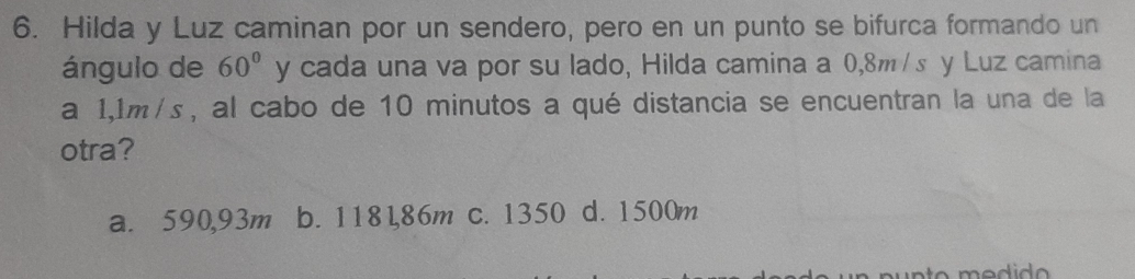 Hilda y Luz caminan por un sendero, pero en un punto se bifurca formando un
ángulo de 60° y cada una va por su lado, Hilda camina a 0,8m /s y Luz camina
a 1,1m/s, al cabo de 10 minutos a qué distancia se encuentran la una de la
otra?
a. 590,93m b. 1181,86m c. 1350 d. 1500m