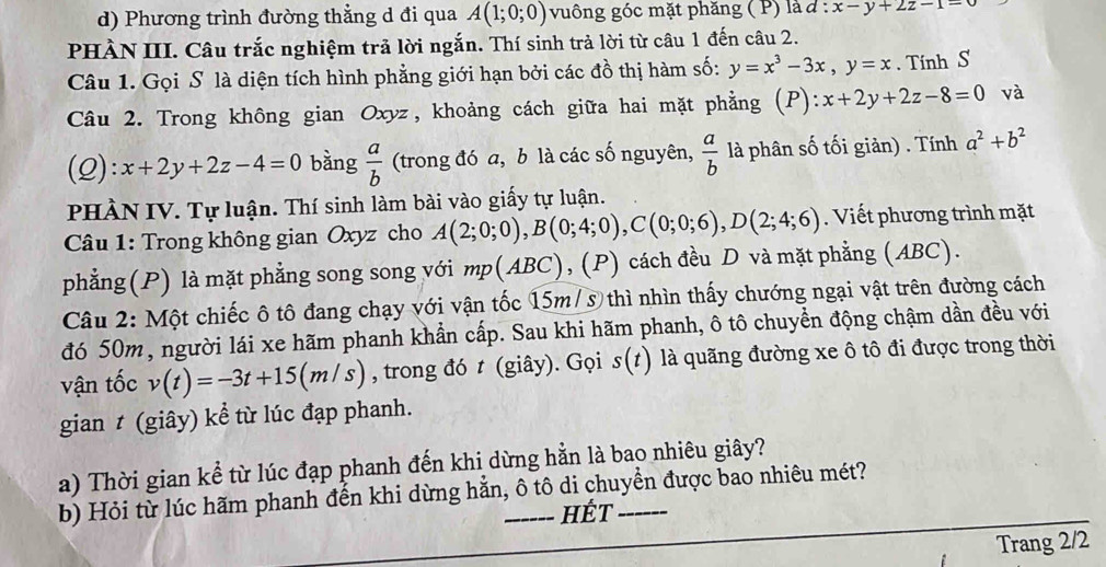 Phương trình đường thằng d đi qua A(1;0;0) vuông góc mặt phăng ( P) là d:x-y+2z-1=0
PHÀN III. Câu trắc nghiệm trả lời ngắn. Thí sinh trả lời từ câu 1 đến câu 2.
Câu 1. Gọi S là diện tích hình phẳng giới hạn bởi các đồ thị hàm số: y=x^3-3x,y=x. Tính S
Câu 2. Trong không gian Oxyz, khoảng cách giữa hai mặt phẳng (P) : x+2y+2z-8=0 và
(2): x+2y+2z-4=0 bằng  a/b  (trong đó a, b là các số nguyên,  a/b  là phân số tối giản) . Tính a^2+b^2
PHÀN IV. Tự luận. Thí sinh làm bài vào giấy tự luận.
Câu 1: Trong không gian Oxyz cho A(2;0;0),B(0;4;0),C(0;0;6),D(2;4;6).  Viết phương trình mặt
phẳng(P) là mặt phẳng song song với mp(ABC), (P) cách đều D và mặt phẳng (ABC).
Câu 2: Một chiếc ô tô đang chạy với vận tốc 15m/3 thì nhìn thấy chướng ngại vật trên đường cách
đó 50m, người lái xe hãm phanh khẩn cấp. Sau khi hãm phanh, ô tô chuyền động chậm dần đều với
vận tốc v(t)=-3t+15(m/s) , trong đó t (giây). Gọi s(t) là quãng đường xe ô tô đi được trong thời
gian t (giây) kể từ lúc đạp phanh.
a) Thời gian kể từ lúc đạp phanh đến khi dừng hằn là bao nhiêu giây?
b) Hỏi từ lúc hãm phanh đến khi dừng hằn, ô tô di chuyền được bao nhiêu mét?
HÉT
Trang 2/2