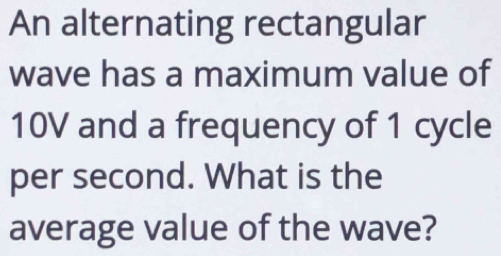 An alternating rectangular 
wave has a maximum value of
10V and a frequency of 1 cycle 
per second. What is the 
average value of the wave?