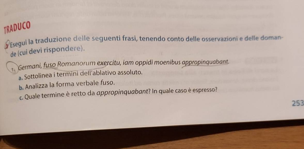 TRADUCO 
Y a Esegui la traduzione delle seguenti frasi, tenendo conto delle osservazioni e delle doman 
de (cui devi rispondere). 
1. Germani, fuso Romanorum exercitu, iam oppidi moenibus appropinquabant. 
a. Sottolinea i termini dell’ablativo assoluto. 
b. Analizza la forma verbale fuso. 
c. Quale termine è retto da appropinquabant? In quale caso è espresso? 
253