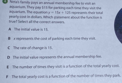 Neta's family pays an annual membership fee to visit an
aquarium. They pay $15 for parking each time they visit the
aquarium. The equation y=15x+125 represents their total
yearly cost in dollars. Which statement about the function is
true? Select all the correct answers.
A The initial value is 15.
B x represents the cost of parking each time they visit.
C The rate of change is 15.
D The initial value represents the annual membership fee.
E The number of times they visit is a function of the total yearly cost.
F The total yearly cost is a function of the number of times they park.