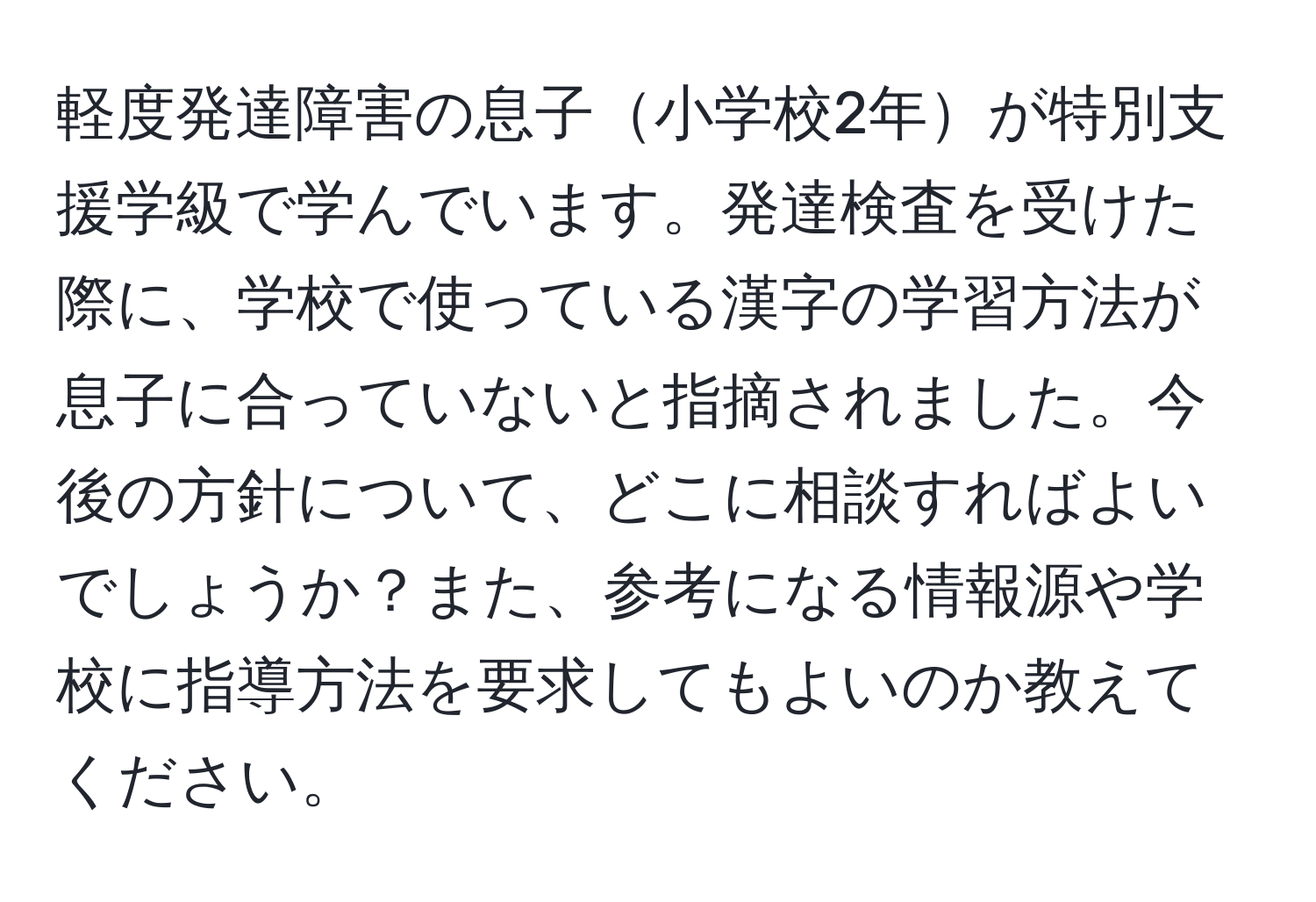 軽度発達障害の息子小学校2年が特別支援学級で学んでいます。発達検査を受けた際に、学校で使っている漢字の学習方法が息子に合っていないと指摘されました。今後の方針について、どこに相談すればよいでしょうか？また、参考になる情報源や学校に指導方法を要求してもよいのか教えてください。