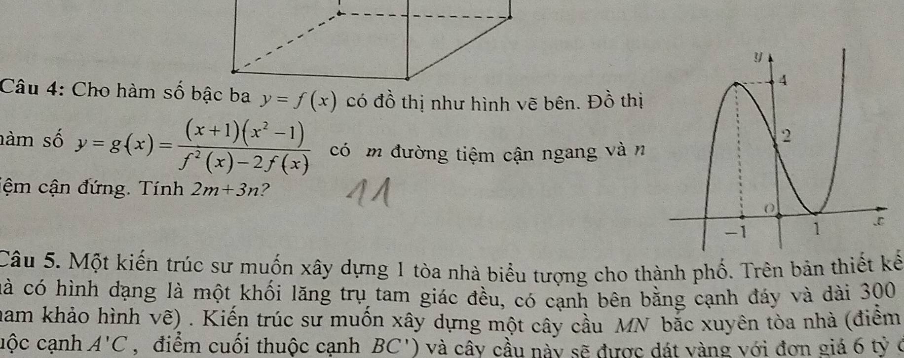 Cho hàm số bậc ba y=f(x) có đồ thị như hình vẽ bên. Đồ thị 
nàm số y=g(x)= ((x+1)(x^2-1))/f^2(x)-2f(x)  có m đường tiệm cận ngang và n 
iệm cận đứng. Tính 2m+3n ? 
Câu 5. Một kiến trúc sư muốn xây dựng 1 tòa nhà biểu tượng cho thành phố. Trên bản thiết kế 
cà có hình dạng là một khối lăng trụ tam giác đều, có cạnh bên bằng cạnh đáy và dài 300 
ham khảo hình về) . Kiến trúc sư muốn xây dựng một cây cầu MN bắc xuyên tòa nhà (điểm 
cộc cạnh A'C , điểm cuối thuộc cạnh BC') và cấy cầu này sẽ được dát vàng với đơn giá 6 tỷ ở