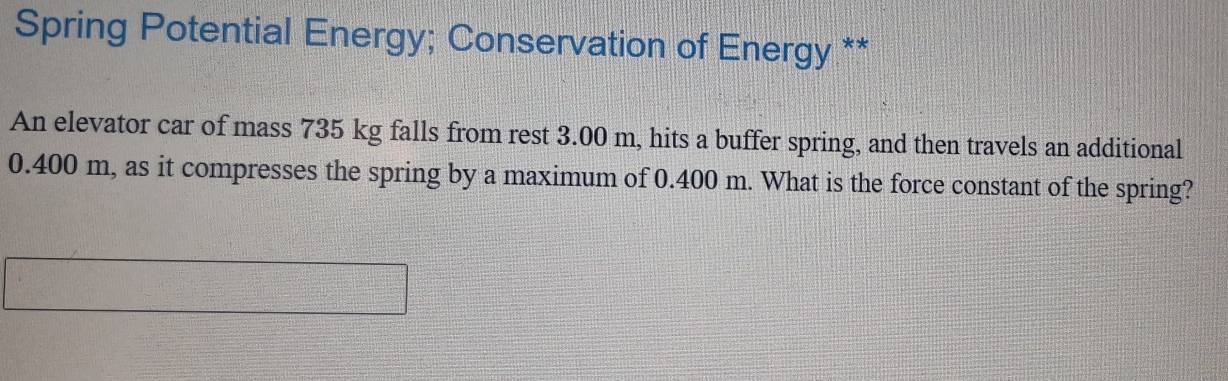 Spring Potential Energy; Conservation of Energy ** 
An elevator car of mass 735 kg falls from rest 3.00 m, hits a buffer spring, and then travels an additional
0.400 m, as it compresses the spring by a maximum of 0.400 m. What is the force constant of the spring?