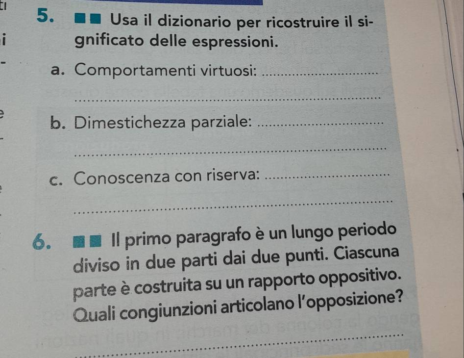 Usa il dizionario per ricostruire il si- 
gnificato delle espressioni. 
a. Comportamenti virtuosi:_ 
_ 
b. Dimestichezza parziale:_ 
_ 
c. Conoscenza con riserva:_ 
_ 
6. 
Il primo paragrafo è un lungo periodo 
diviso in due parti dai due punti. Ciascuna 
parte è costruita su un rapporto oppositivo. 
Quali congiunzioni articolano l’opposizione? 
_ 
_