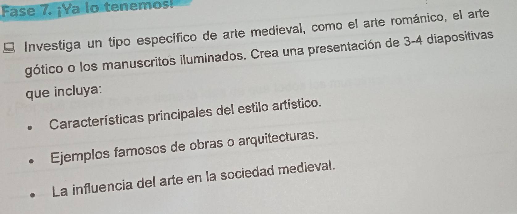 Fase 7. ¡Ya lo tenemos!
Investiga un tipo específico de arte medieval, como el arte románico, el arte
gótico o los manuscritos iluminados. Crea una presentación de 3-4 diapositivas
que incluya:
Características principales del estilo artístico.
Ejemplos famosos de obras o arquitecturas.
La influencia del arte en la sociedad medieval.