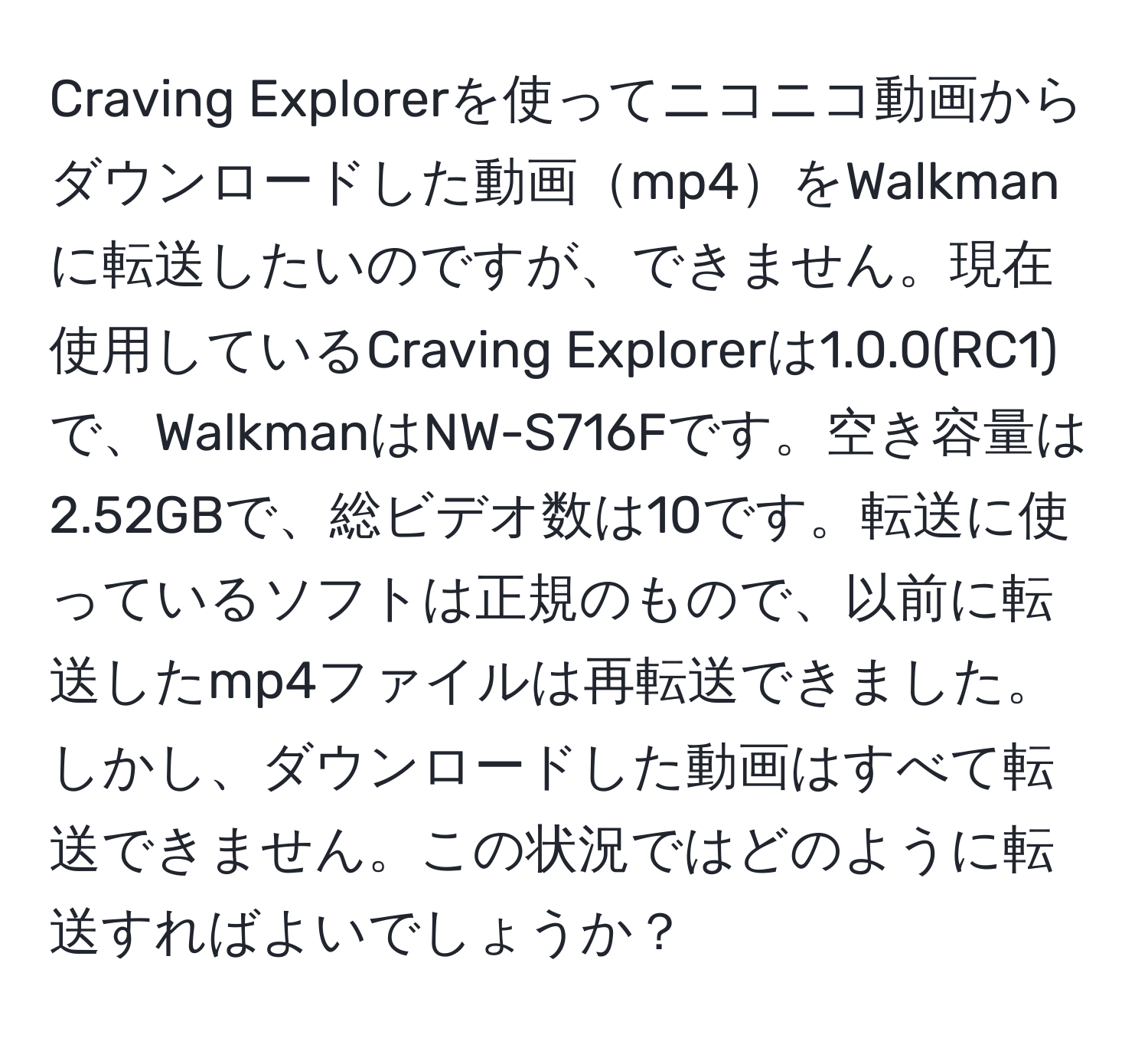 Craving Explorerを使ってニコニコ動画からダウンロードした動画mp4をWalkmanに転送したいのですが、できません。現在使用しているCraving Explorerは1.0.0(RC1)で、WalkmanはNW-S716Fです。空き容量は2.52GBで、総ビデオ数は10です。転送に使っているソフトは正規のもので、以前に転送したmp4ファイルは再転送できました。しかし、ダウンロードした動画はすべて転送できません。この状況ではどのように転送すればよいでしょうか？