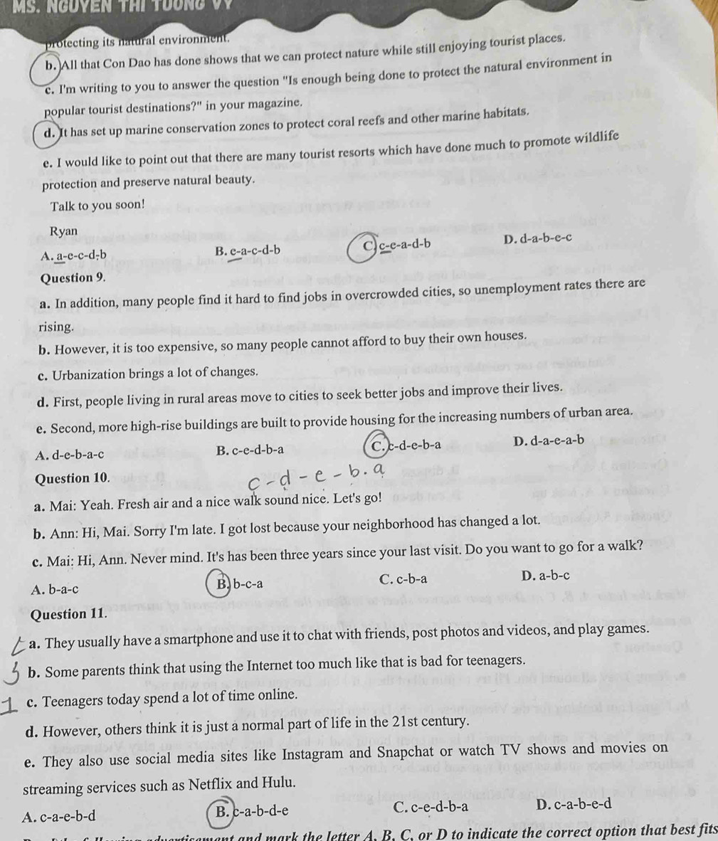 MS. NgOVEN THi TUơng VV
protecting its natural environment.
b. All that Con Dao has done shows that we can protect nature while still enjoying tourist places.
e. I'm writing to you to answer the question ''Is enough being done to protect the natural environment in
popular tourist destinations?" in your magazine.
d. It has set up marine conservation zones to protect coral reefs and other marine habitats.
e. I would like to point out that there are many tourist resorts which have done much to promote wildlife
protection and preserve natural beauty.
Talk to you soon!
Ryan
C
A. a-e-c-d-b B. c-a-c-d-b c-e-a-d-b D. d-a-b-e-c
Question 9.
a. In addition, many people find it hard to find jobs in overcrowded cities, so unemployment rates there are
rising.
b. However, it is too expensive, so many people cannot afford to buy their own houses.
c. Urbanization brings a lot of changes.
d. First, people living in rural areas move to cities to seek better jobs and improve their lives.
e. Second, more high-rise buildings are built to provide housing for the increasing numbers of urban area.
A. d-e-b-a-c B. c-e-d-b-a C. c-d-e-b-a D. d-a-e-a-b
Question 10.
a. Mai: Yeah. Fresh air and a nice walk sound nice. Let's go!
b. Ann: Hi, Mai. Sorry I'm late. I got lost because your neighborhood has changed a lot.
c. Mai: Hi, Ann. Never mind. It's has been three years since your last visit. Do you want to go for a walk?
A. b-a-c B, b-c-a C. c-b-a D. a-b-c
Question 11.
a. They usually have a smartphone and use it to chat with friends, post photos and videos, and play games.
b. Some parents think that using the Internet too much like that is bad for teenagers.
c. Teenagers today spend a lot of time online.
d. However, others think it is just a normal part of life in the 21st century.
e. They also use social media sites like Instagram and Snapchat or watch TV shows and movies on
streaming services such as Netflix and Hulu.
A. c-a-e-b-d
B. c-a-b-d-e C. c-e-d-b-a D. c-a-b-e-d
nt and mark the letter A. B. C, or D to indicate the correct option that best fits