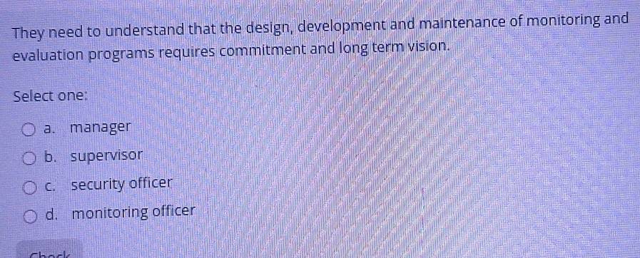 They need to understand that the design, development and maintenance of monitoring and
evaluation programs requires commitment and long term vision.
Select one:
a. manager
b. supervisor
c. security officer
d. monitoring officer
Chack