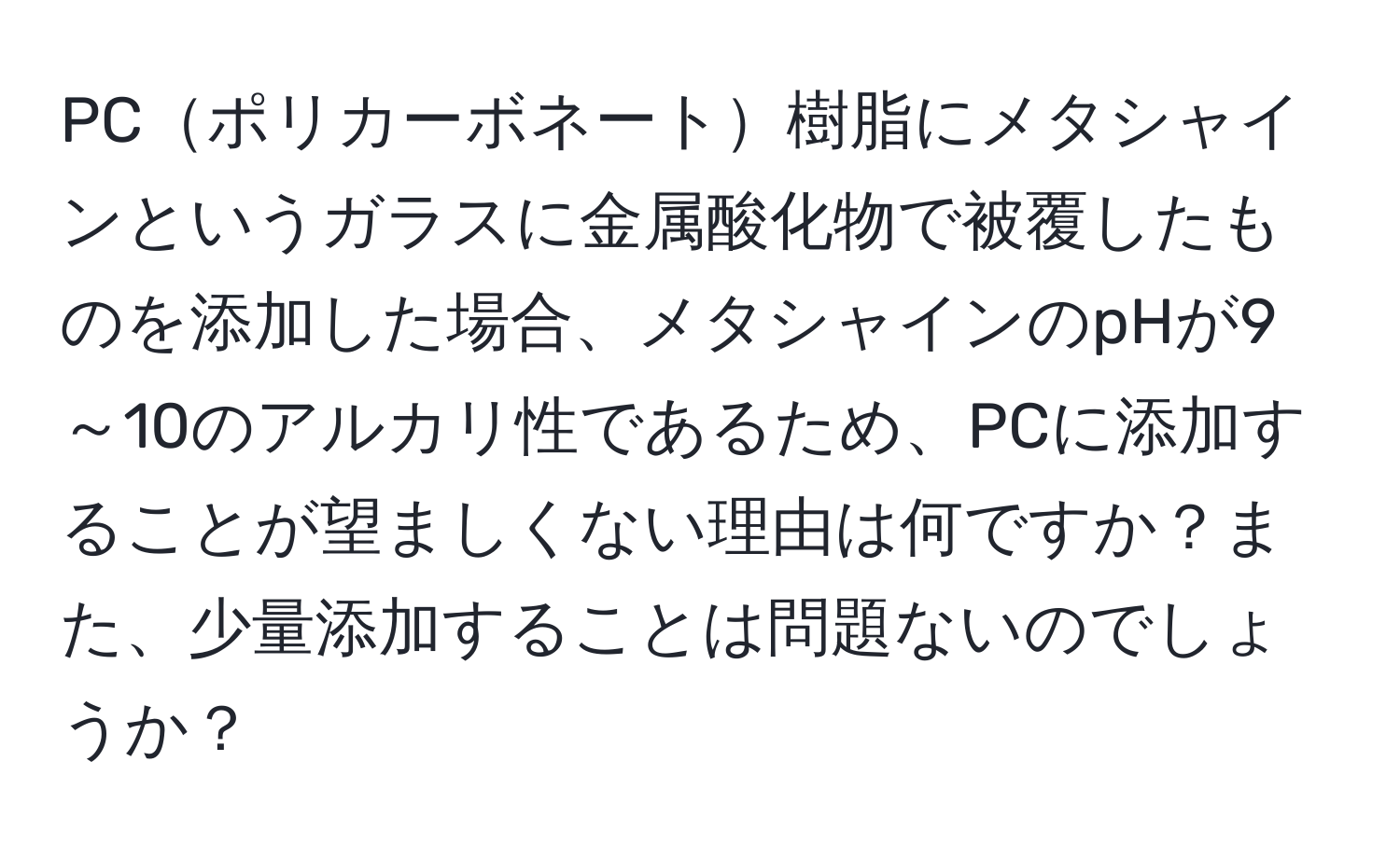 PCポリカーボネート樹脂にメタシャインというガラスに金属酸化物で被覆したものを添加した場合、メタシャインのpHが9～10のアルカリ性であるため、PCに添加することが望ましくない理由は何ですか？また、少量添加することは問題ないのでしょうか？