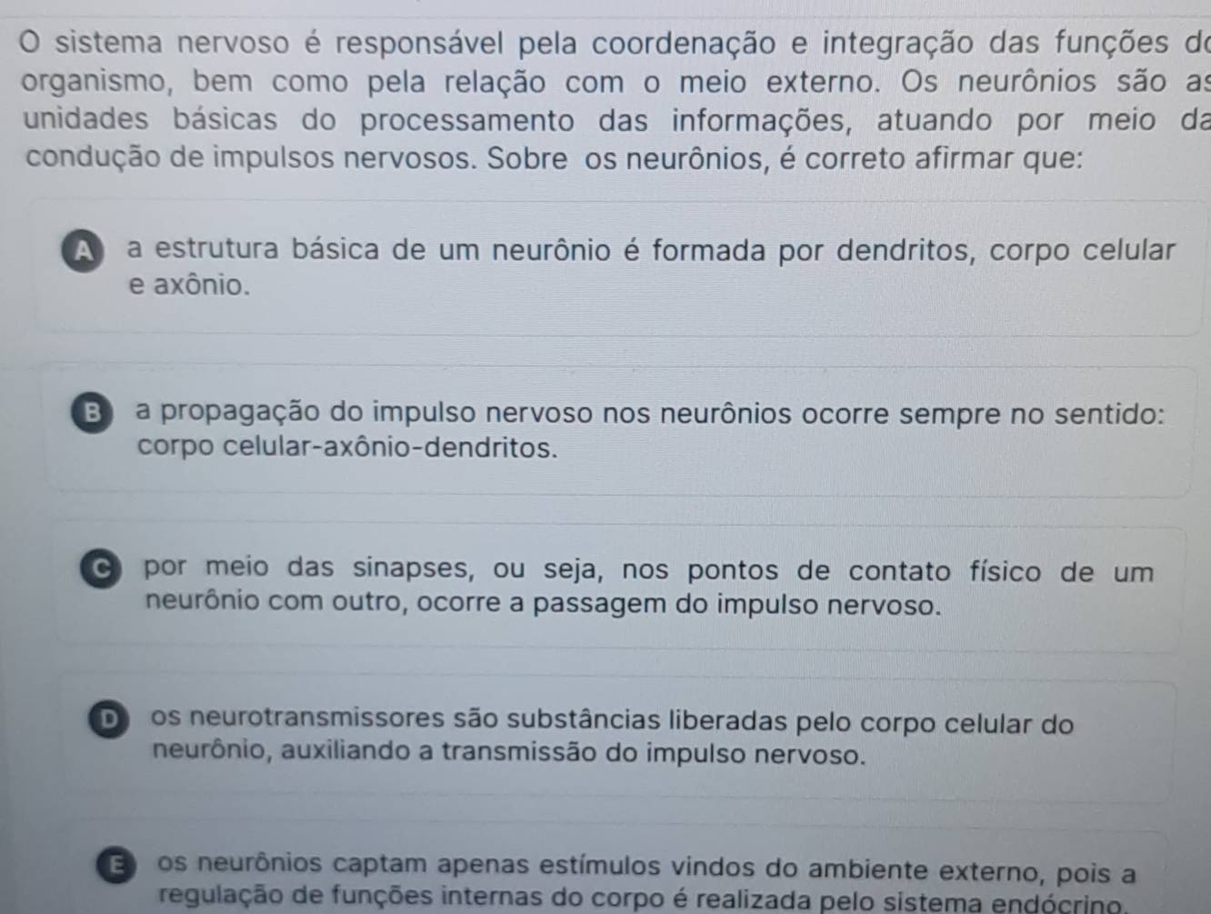 sistema nervoso é responsável pela coordenação e integração das funções do
organismo, bem como pela relação com o meio externo. Os neurônios são as
unidades básicas do processamento das informações, atuando por meio da
condução de impulsos nervosos. Sobre os neurônios, é correto afirmar que:
A a estrutura básica de um neurônio é formada por dendritos, corpo celular
e axônio.
B a propagação do impulso nervoso nos neurônios ocorre sempre no sentido:
corpo celular-axônio-dendritos.
por meio das sinapses, ou seja, nos pontos de contato físico de um
neurônio com outro, ocorre a passagem do impulso nervoso.
Doros neurotransmissores são substâncias liberadas pelo corpo celular do
neurônio, auxiliando a transmissão do impulso nervoso.
E os neurônios captam apenas estímulos vindos do ambiente externo, pois a
regulação de funções internas do corpo é realizada pelo sistema endócrino.