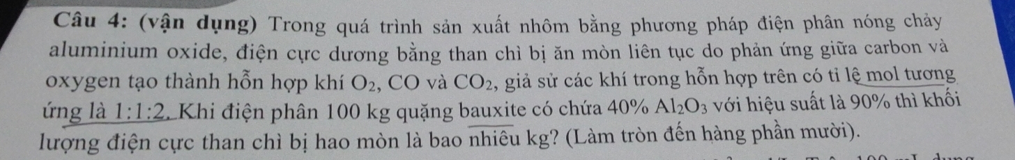 (vận dụng) Trong quá trình sản xuất nhôm bằng phương pháp điện phân nóng chảy 
aluminium oxide, điện cực dương bằng than chì bị ăn mòn liên tục do phản ứng giữa carbon và 
oxygen tạo thành hỗn hợp khí O_2 , CO và CO_2 , giả sử các khí trong hỗn hợp trên có tỉ lệ mol tương 
ứng là 1:1:2 LKhi điện phân 100 kg quặng bauxite có chứa 40°/ Al_2O_3 với hiệu suất là 90% thì khối 
lượng điện cực than chì bị hao mòn là bao nhiêu kg? (Làm tròn đến hàng phần mười).