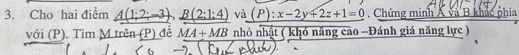 Cho hai điểm _ A(1;2;-3), _ B(2;1;4) và (P):x-2y+2z+1=0. Chứng minh Á và B khác phía 
với (P). Tìm M trên (P) để MA+MB nhỏ nhật ( khó nâng cao -Đánh giá năng lực )