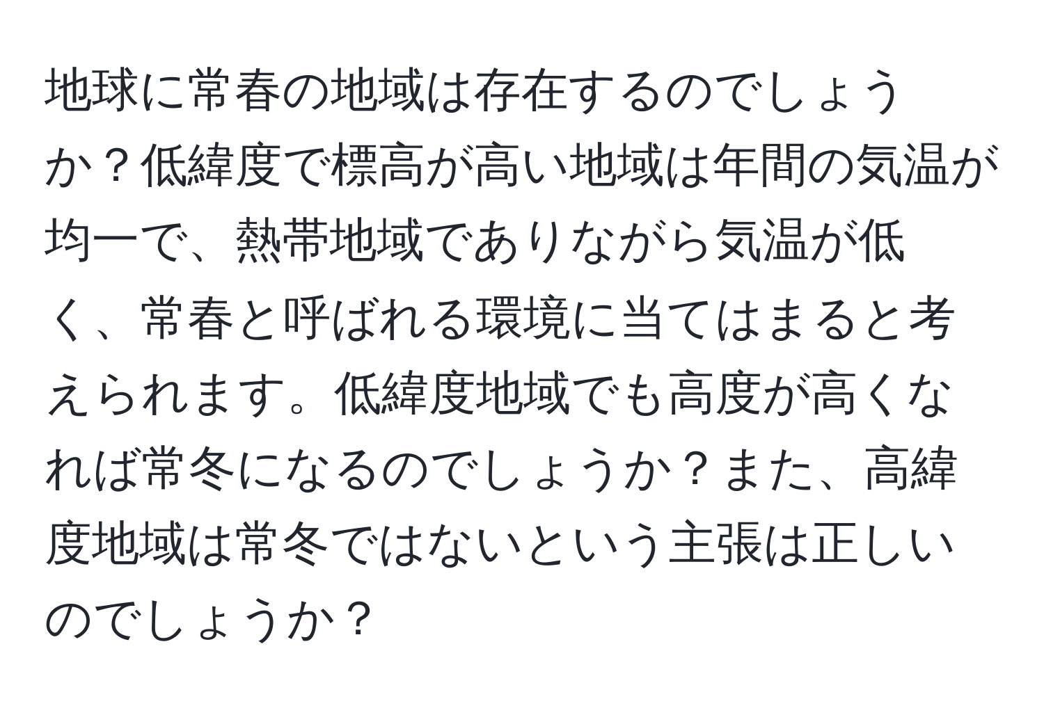 地球に常春の地域は存在するのでしょうか？低緯度で標高が高い地域は年間の気温が均一で、熱帯地域でありながら気温が低く、常春と呼ばれる環境に当てはまると考えられます。低緯度地域でも高度が高くなれば常冬になるのでしょうか？また、高緯度地域は常冬ではないという主張は正しいのでしょうか？