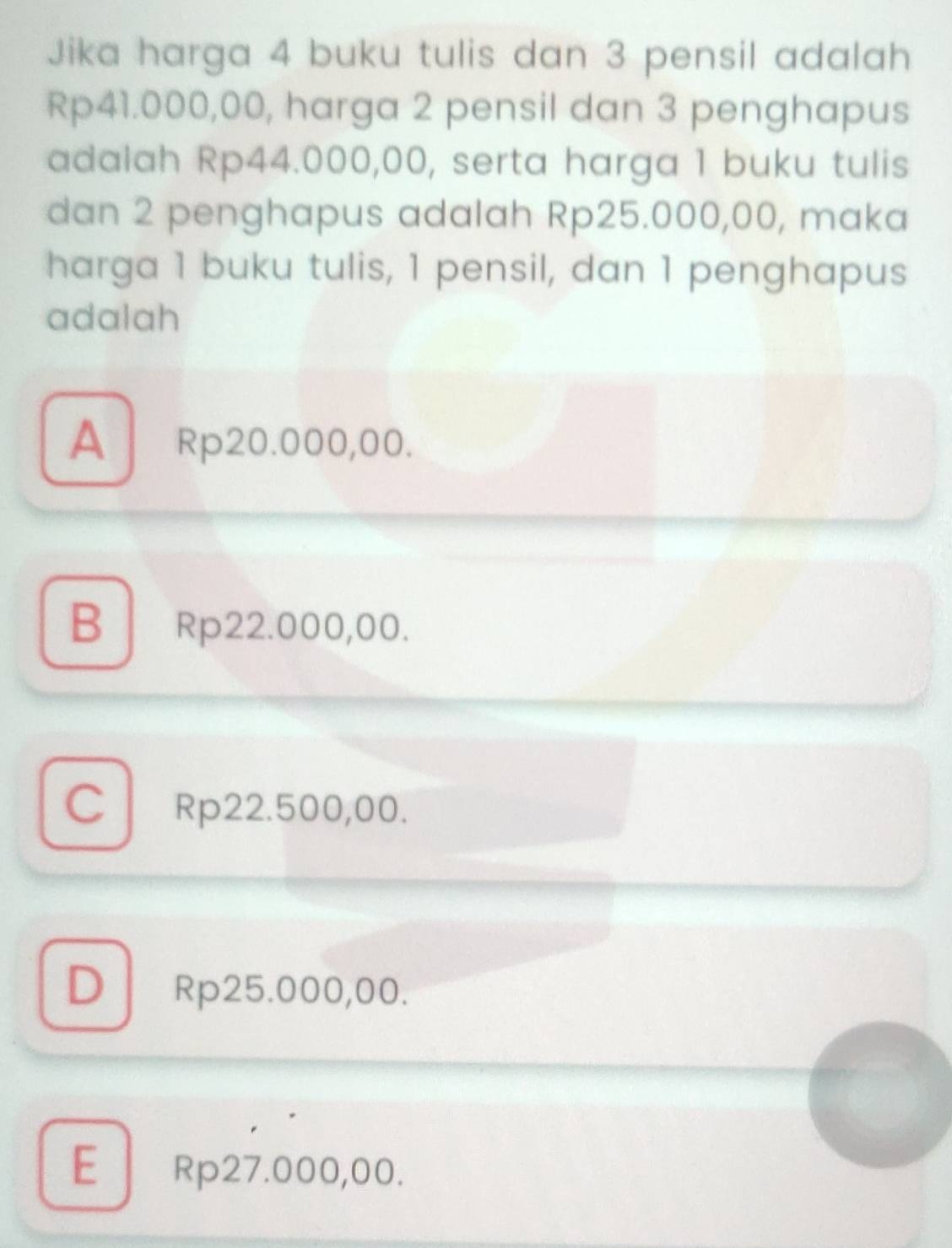 Jika harga 4 buku tulis dan 3 pensil adalah
Rp41.000,00, harga 2 pensil dan 3 penghapus
adalah Rp44.000,00, serta harga 1 buku tulis
dan 2 penghapus adalah Rp25.000,00, maka
harga 1 buku tulis, 1 pensil, dan 1 penghapus
adalah
A Rp20.000,00.
B Rp22.000,00.
C Rp22.500,00.
D Rp25.000,00.
E Rp27.000,00.