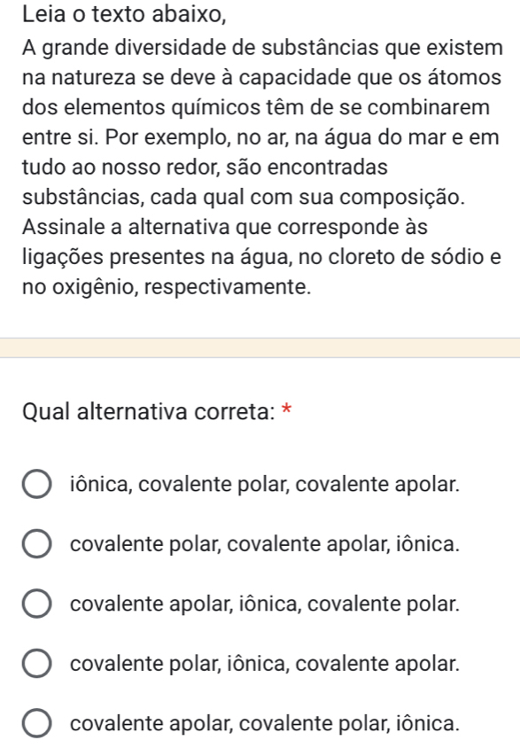 Leia o texto abaixo,
A grande diversidade de substâncias que existem
na natureza se deve à capacidade que os átomos
dos elementos químicos têm de se combinarem
entre si. Por exemplo, no ar, na água do mar e em
tudo ao nosso redor, são encontradas
substâncias, cada qual com sua composição.
Assinale a alternativa que corresponde às
ligações presentes na água, no cloreto de sódio e
no oxigênio, respectivamente.
Qual alternativa correta: *
iônica, covalente polar, covalente apolar.
covalente polar, covalente apolar, iônica.
covalente apolar, iônica, covalente polar.
covalente polar, iônica, covalente apolar.
covalente apolar, covalente polar, iônica.