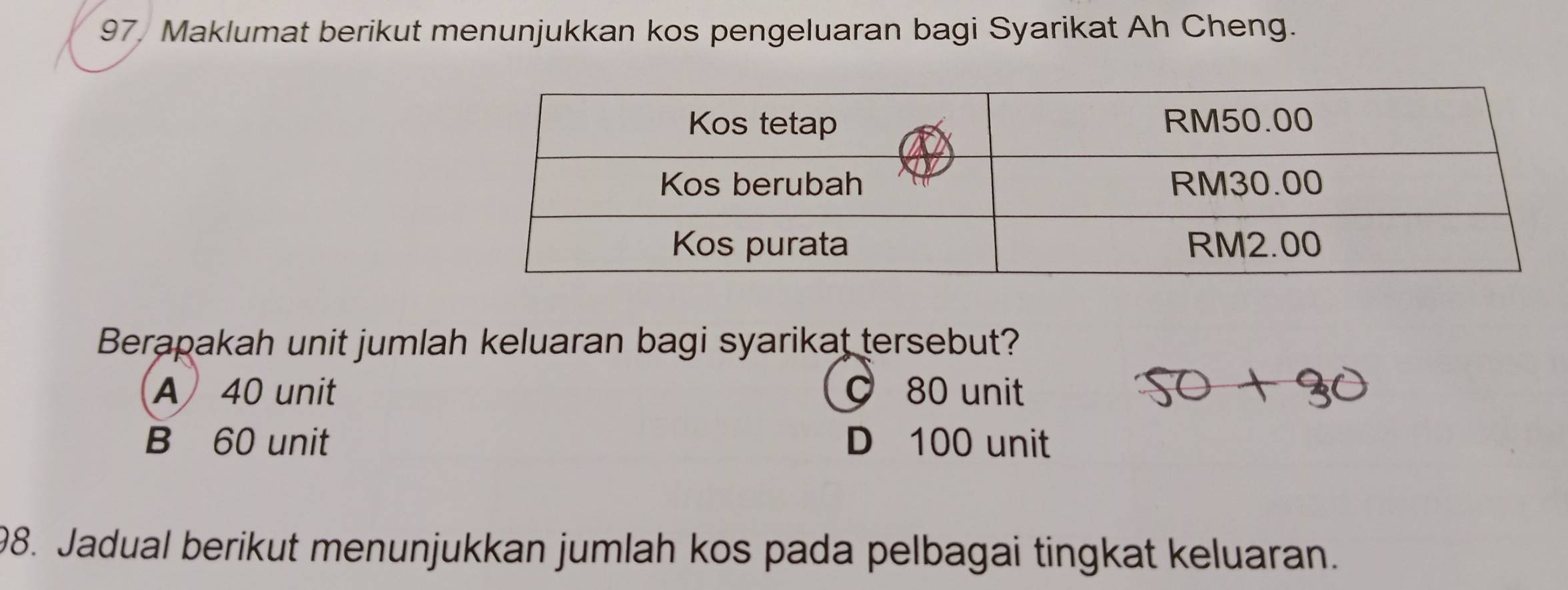 97, Maklumat berikut menunjukkan kos pengeluaran bagi Syarikat Ah Cheng.
Berapakah unit jumlah keluaran bagi syarikat tersebut?
A 40 unit 80 unit
B 60 unit D 100 unit
98. Jadual berikut menunjukkan jumlah kos pada pelbagai tingkat keluaran.