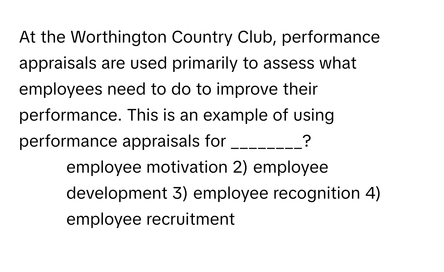 At the Worthington Country Club, performance appraisals are used primarily to assess what employees need to do to improve their performance. This is an example of using performance appraisals for ________?

1) employee motivation 2) employee development 3) employee recognition 4) employee recruitment