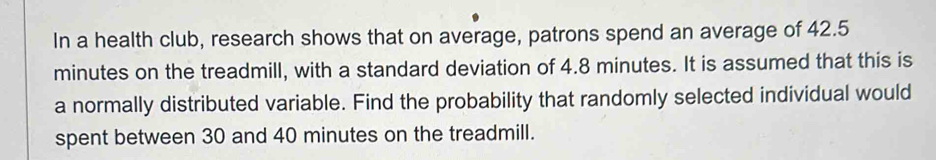 In a health club, research shows that on average, patrons spend an average of 42.5
minutes on the treadmill, with a standard deviation of 4.8 minutes. It is assumed that this is 
a normally distributed variable. Find the probability that randomly selected individual would 
spent between 30 and 40 minutes on the treadmill.