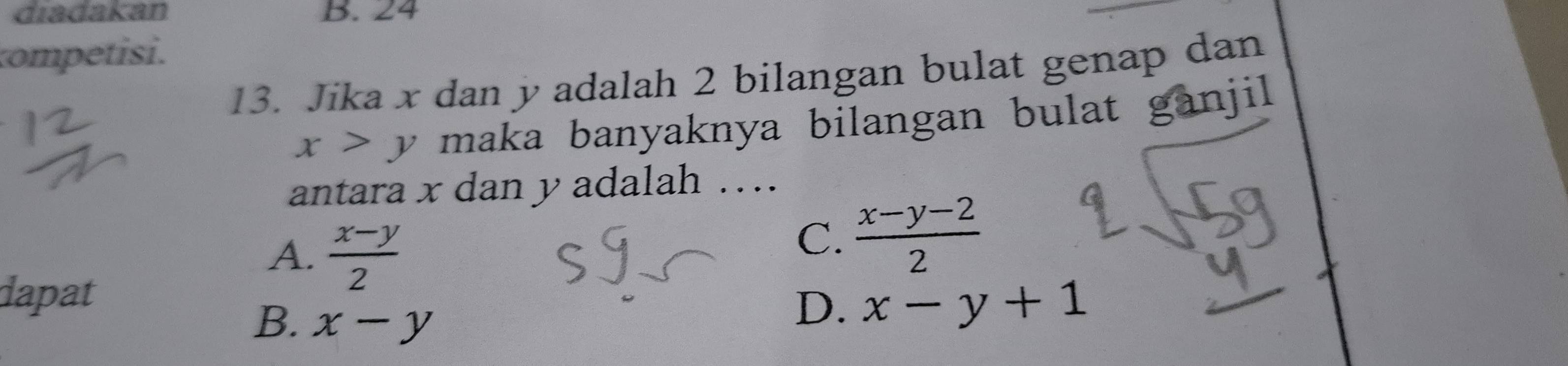 diadakan B. 24
competisi.
13. Jika x dan yadalah 2 bilangan bulat genap dan
x>y maka banyaknya bilangan bulat ganjil.
antara x dan y adalah ….
A.  (x-y)/2 
C.  (x-y-2)/2 
dapat
B. x-y
D. x-y+1