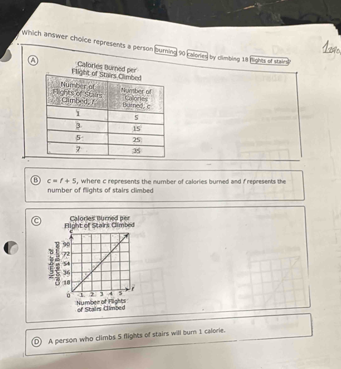 Which answer choice represents a person burning 90 calories by climbing 18 flights of stairs
A
Calorles Burn
⑬ c=f+5 , where c represents the number of calories burned and frepresents the
number of flights of stairs climbed
C
D A person who climbs 5 flights of stairs will burn 1 calorie.