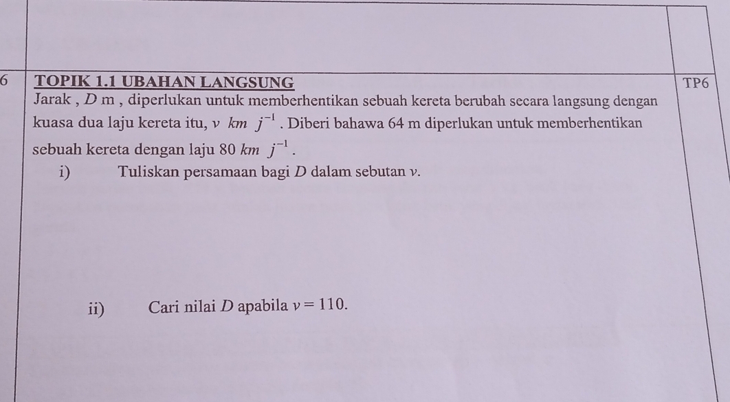 TOPIK 1.1 UBAHAN LANGSUNG TP6 
Jarak , D m , diperlukan untuk memberhentikan sebuah kereta berubah secara langsung dengan 
kuasa dua laju kereta itu, v km j^(-1). Diberi bahawa 64 m diperlukan untuk memberhentikan 
sebuah kereta dengan laju 80 km j^(-1). 
i) Tuliskan persamaan bagi D dalam sebutan v. 
ii) Cari nilai D apabila v=110.