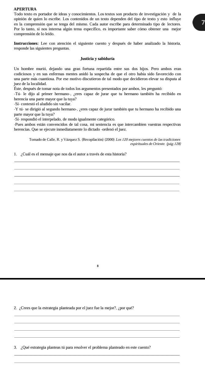 APERTURA
Todo texto es portador de ideas y conocimientos. Los textos son producto de investigación y de la
opinión de quien lo escribe. Los contenidos de un texto dependen del tipo de texto y esto influye
en la comprensión que se tenga del mismo. Cada autor escribe para determinado tipo de lectores. 7
Por lo tanto, si nos interesa algún tema específico, es importante saber cómo obtener una mejor
comprensión de lo leído.
Instrucciones: Lee con atención el siguiente cuento y después de haber analizado la historia,
responde las siguientes preguntas.
Justicia y sabiduría
Un hombre murió, dejando una gran fortuna repartida entre sus dos hijos. Pero ambos eran
codiciosos y en sus enfermas mentes anidó la sospecha de que el otro había sido favorecido con
una parte más cuantiosa. Por ese motivo discutieron de tal modo que decidieron elevar su disputa al
juez de la localidad.
Éste, después de tomar nota de todos los argumentos presentados por ambos, les preguntó:
-Tú- le dijo al primer hermano-, ¿eres capaz de jurar que tu hermano también ha recibido en
herencia una parte mayor que la tuya?
-Sí- contestó el aludido sin vacilar.
-Y tú- se dirigió al segundo hermano-, ¿eres capaz de jurar también que tu hermano ha recibido una
parte mayor que la tuya?
-Sí- respondió el interpelado, de modo igualmente categórico.
-Pues ambos están convencidos de tal cosa, mi sentencia es que intercambien vuestras respectivas
herencias. Que se ejecute inmediatamente lo dictado -ordenó el juez.
Tomado de Calle, R. y Vázquez S. (Recopilación) (2000) Los 120 mejores cuentos de las tradiciones
espirituales de Oriente. (pág.128)
1. ¿Cuál es el mensaje que nos da el autor a través de esta historia?
_
_
_
_
_
2. ¿Crees que la estrategia planteada por el juez fue la mejor?, ¿por qué?
_
_
_
_
3. ¿Qué estrategia planteas tú para resolver el problema planteado en este cuento?
_
_