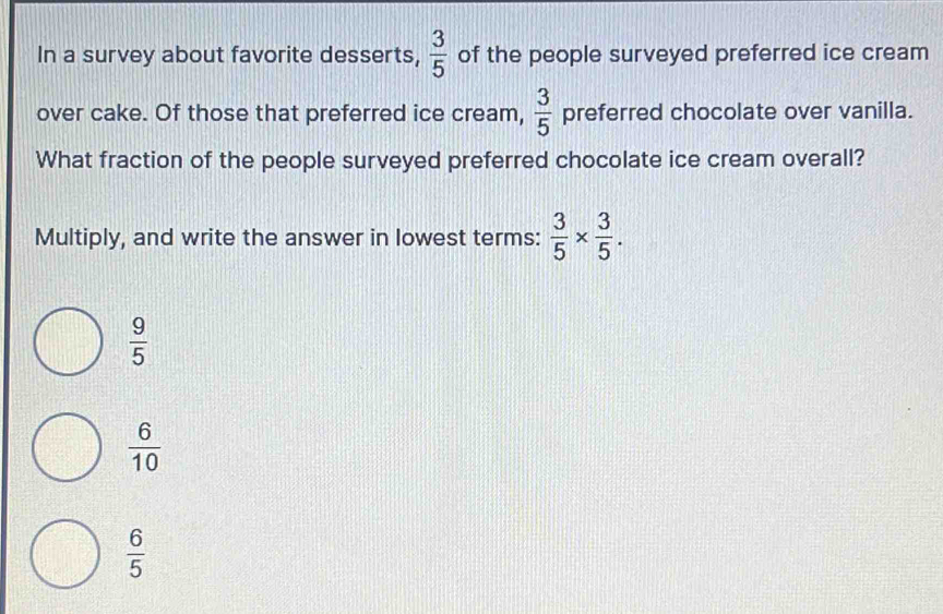 In a survey about favorite desserts,  3/5  of the people surveyed preferred ice cream
over cake. Of those that preferred ice cream,  3/5  preferred chocolate over vanilla.
What fraction of the people surveyed preferred chocolate ice cream overall?
Multiply, and write the answer in lowest terms:  3/5 *  3/5 .
 9/5 
 6/10 
 6/5 