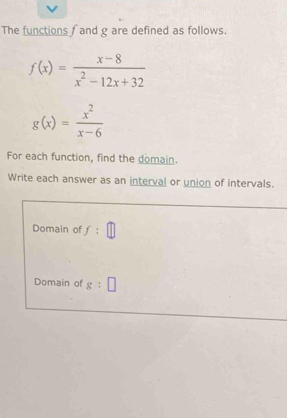 The functions f and g are defined as follows.
f(x)= (x-8)/x^2-12x+32 
g(x)= x^2/x-6 
For each function, find the domain. 
Write each answer as an interval or union of intervals. 
Domain of f:□
Domain of g:□