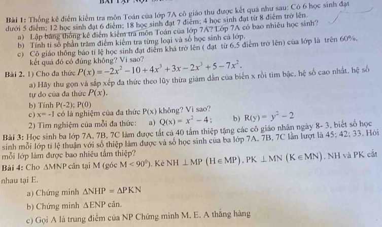 Thống kê điểm kiểm tra môn Toán của lớp 7A cô giáo thu được kết quả như sau: Có 6 học sinh đạt
dưới 5 điểm; 12 học sinh đạt 6 điểm; 18 học sinh đạt 7 điểm; 4 học sinh đạt từ 8 điểm trở lên.
a) Lập bảng thống kê điểm kiêm tra môn Toán của lớp 7A? Lớp 7A có bao nhiêu học sinh?
b) Tính tỉ số phần trăm điểm kiểm tra từng loại và số học sinh cá lớp.
c) Cô giáo thông báo tỉ lệ học sinh đạt diểm khá trở lên ( đạt từ 6,5 điểm trở lên) của lớp là trên 60%.
kết quả đó có đúng không? Vì sao?
Bài 2. 1) Cho đa thức P(x)=-2x^2-10+4x^3+3x-2x^3+5-7x^2.
a) Hãy thu gọn và sắp xếp đa thức theo lũy thừa giảm dẫn của biến x rồi tim bậc, hệ số cao nhất, hệ số
tự do của đa thức P(x).
b) Tính P(-2);P(0)
c ) x=-1 có là nghiệm của đa thức P(x) không? Vì sao? R(y)=y^2-2
2) Tìm nghiệm của mỗi đa thức: a) Q(x)=x^2-4; b)
Bài 3: Học sinh ba lớp 7A, 7B, 7C làm được tất cả 40 tấm thiệp tặng các cô giáo nhân ngày 8- 3, biết số học
sinh mỗi lớp ti lệ thuận với số thiệp làm được và số học sinh của ba lớp 7A. 7B, 7C lần lượt là 45;42;33. Hỏi
mỗi lớp làm được bao nhiêu tấm thiệp?
Bài 4: Cho △ MNP cân tại M (góc M<90^0). Kẻ NH⊥ MP(H∈ MP).PK⊥ MN(K∈ MN). NH và PK cắt
nhau tại E.
a) Chứng minh △ NHP=△ PKN
b) Chứng minh △ ENPcan.
c) Gọi A là trung điểm của NP Chứng minh M. E. A thắng hàng