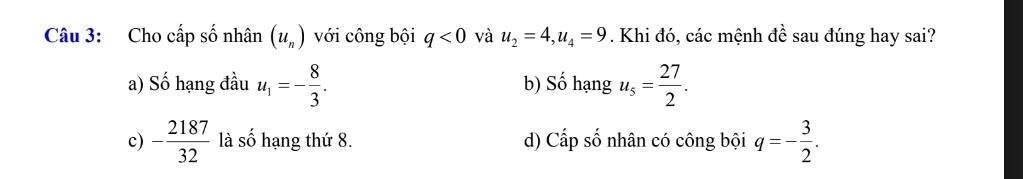 Cho cấp số nhân (u_n) với công bội q<0</tex> và u_2=4, u_4=9. Khi đó, các mệnh đề sau đúng hay sai?
a) Số hạng đầu u_1=- 8/3 . b) Số hạng u_5= 27/2 .
c) - 2187/32  là số hạng thứ 8. d) Cấp số nhân có công bội q=- 3/2 .