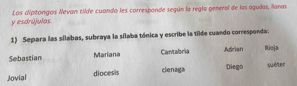 Los diptongos llevan tilde cuando les corresponde según la regla general de las agudas, llanas 
y esdrújulas. 
1) Separa las sílabas, subraya la sílaba tónica y escribe la tilde cuando corresponda: 
Sebastian Mariana Cantabria 
Adrian Rioja 
cienaga Diego suéter 
Jovial diocesis