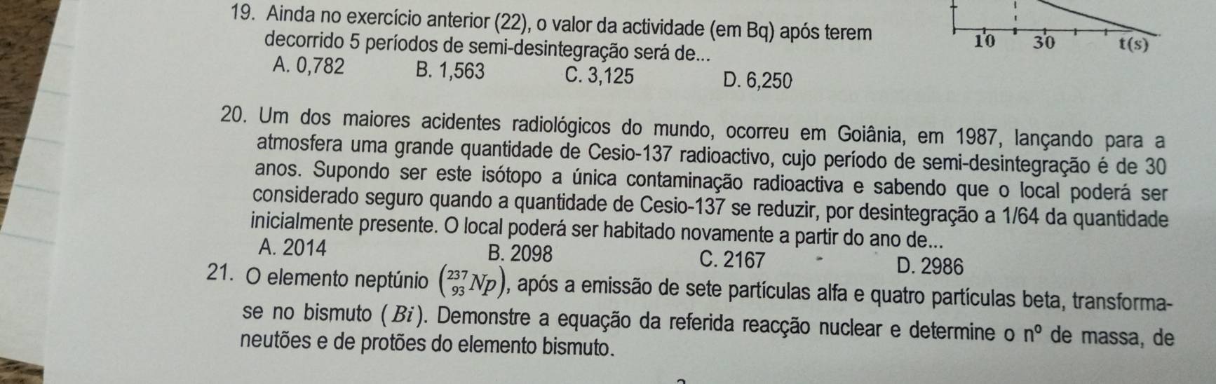 Ainda no exercício anterior (22), o valor da actividade (em Bq) após terem
decorrido 5 períodos de semi-desintegração será de...
A. 0,782 B. 1,563 C. 3,125
D. 6,250
20. Um dos maiores acidentes radiológicos do mundo, ocorreu em Goiânia, em 1987, lançando para a
atmosfera uma grande quantidade de Cesio-137 radioactivo, cujo período de semi-desintegração é de 30
anos. Supondo ser este isótopo a única contaminação radioactiva e sabendo que o local poderá ser
considerado seguro quando a quantidade de Cesio-137 se reduzir, por desintegração a 1/64 da quantidade
inicialmente presente. O local poderá ser habitado novamente a partir do ano de...
A. 2014 B. 2098 C. 2167 D. 2986
21. O elemento neptúnio beginpmatrix 237 93endpmatrix Np) , após a emissão de sete partículas alfa e quatro partículas beta, transforma-
se no bismuto (Bi). Demonstre a equação da referida reacção nuclear e determine o n° de massa, de
neutões e de protões do elemento bismuto.