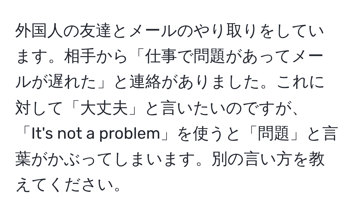 外国人の友達とメールのやり取りをしています。相手から「仕事で問題があってメールが遅れた」と連絡がありました。これに対して「大丈夫」と言いたいのですが、「It's not a problem」を使うと「問題」と言葉がかぶってしまいます。別の言い方を教えてください。